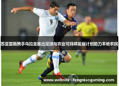 苏亚雷斯携手乌拉圭推出足球与农业可持续发展计划助力本地农民