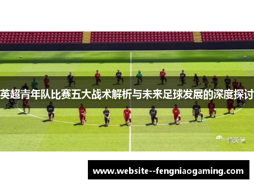 英超青年队比赛五大战术解析与未来足球发展的深度探讨