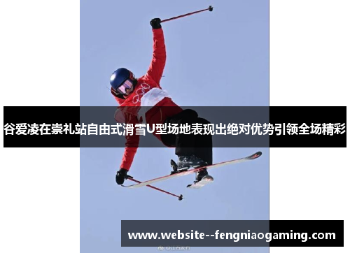 谷爱凌在崇礼站自由式滑雪U型场地表现出绝对优势引领全场精彩