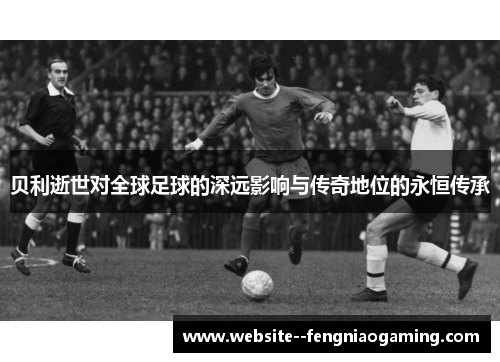 贝利逝世对全球足球的深远影响与传奇地位的永恒传承