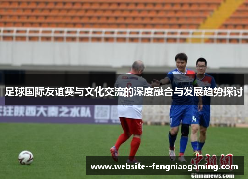 足球国际友谊赛与文化交流的深度融合与发展趋势探讨