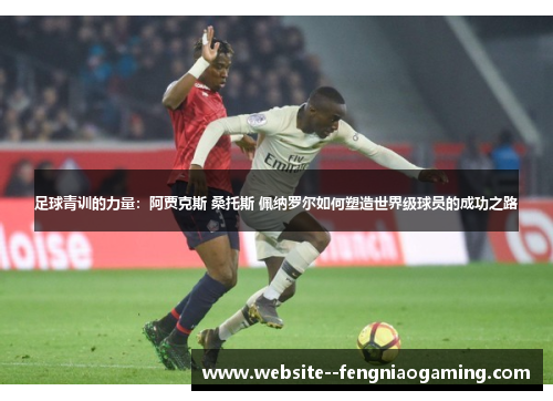 足球青训的力量：阿贾克斯 桑托斯 佩纳罗尔如何塑造世界级球员的成功之路