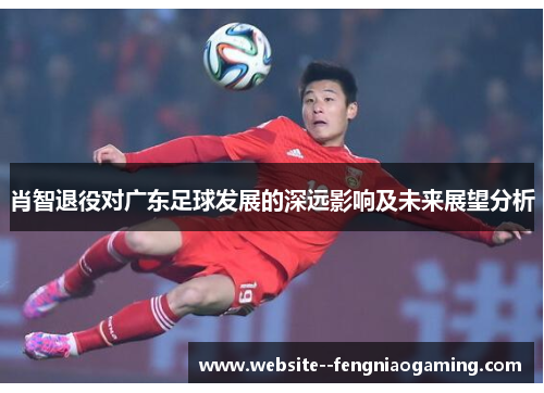 肖智退役对广东足球发展的深远影响及未来展望分析