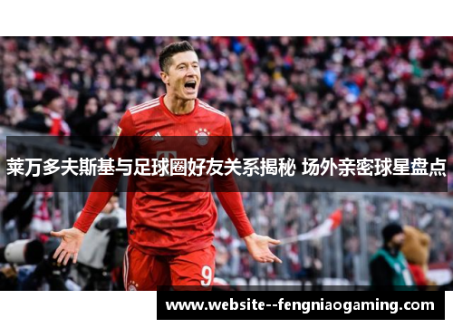 莱万多夫斯基与足球圈好友关系揭秘 场外亲密球星盘点