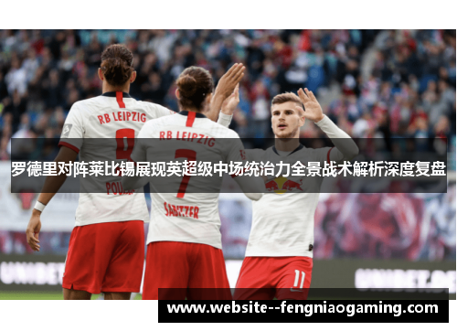 罗德里对阵莱比锡展现英超级中场统治力全景战术解析深度复盘