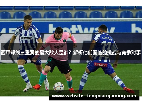 西甲锋线三重奏的最大敌人是谁？解析他们面临的挑战与竞争对手