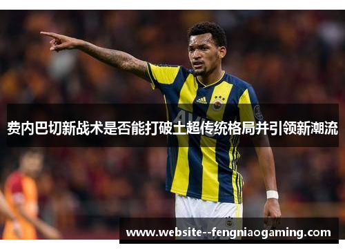 费内巴切新战术是否能打破土超传统格局并引领新潮流