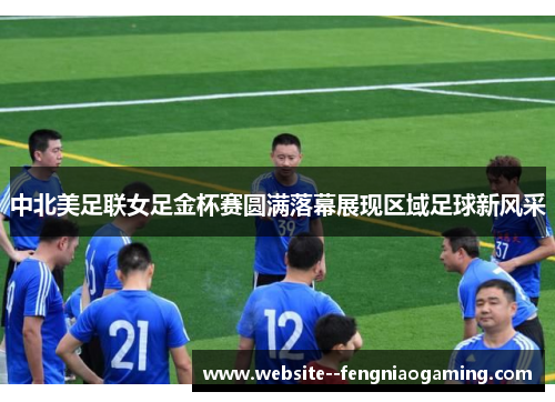 中北美足联女足金杯赛圆满落幕展现区域足球新风采