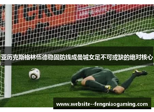 亚历克斯格林伍德稳固防线成曼城女足不可或缺的绝对核心