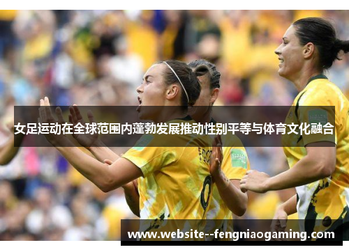 女足运动在全球范围内蓬勃发展推动性别平等与体育文化融合 女足运动在全球范围内蓬勃发展推动性别平等与体育文化融合