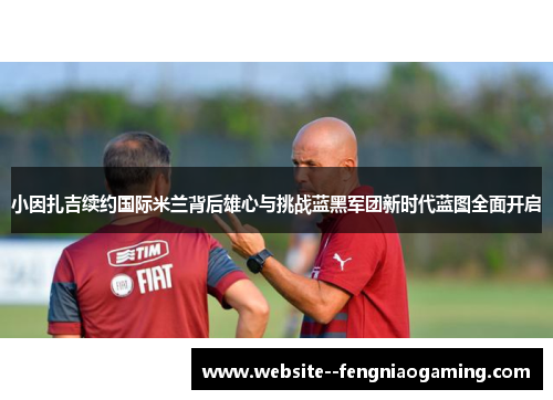 小因扎吉续约国际米兰背后雄心与挑战蓝黑军团新时代蓝图全面开启 小因扎吉续约国际米兰背后雄心与挑战蓝黑军团新时代蓝图全面开启