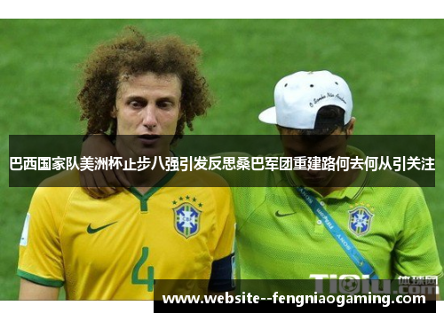 巴西国家队美洲杯止步八强引发反思桑巴军团重建路何去何从引关注