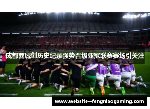 成都蓉城创历史纪录强势晋级亚冠联赛赛场引关注