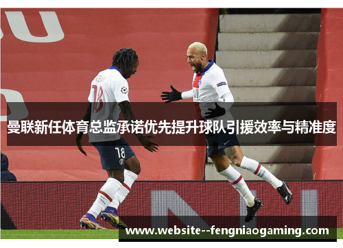 曼联新任体育总监承诺优先提升球队引援效率与精准度