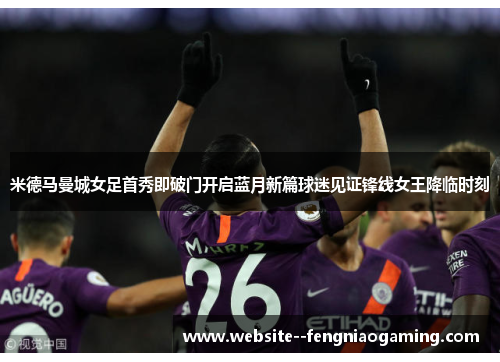 米德马曼城女足首秀即破门开启蓝月新篇球迷见证锋线女王降临时刻