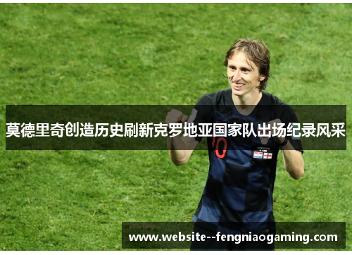 莫德里奇创造历史刷新克罗地亚国家队出场纪录风采