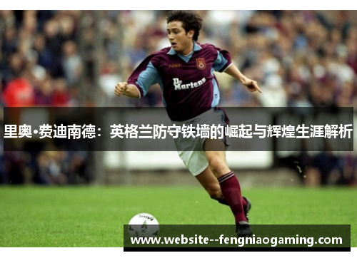 里奥·费迪南德：英格兰防守铁墙的崛起与辉煌生涯解析