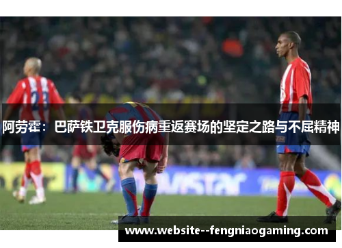 阿劳霍：巴萨铁卫克服伤病重返赛场的坚定之路与不屈精神