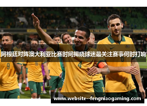 阿根廷对阵澳大利亚比赛时间揭晓球迷最关注赛事何时打响