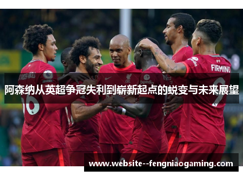 阿森纳从英超争冠失利到崭新起点的蜕变与未来展望