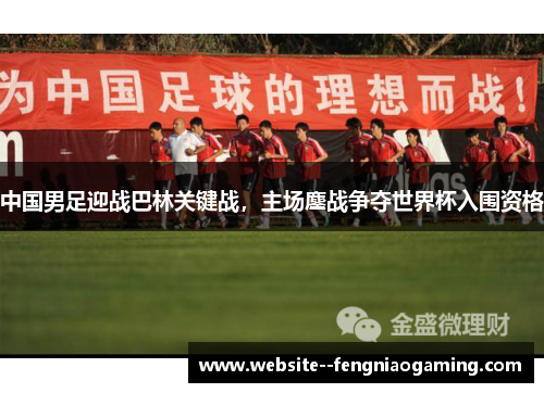 中国男足迎战巴林关键战，主场鏖战争夺世界杯入围资格