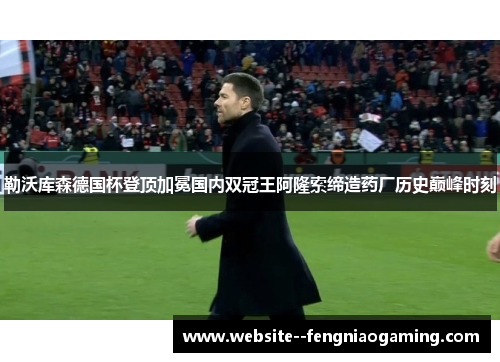 勒沃库森德国杯登顶加冕国内双冠王阿隆索缔造药厂历史巅峰时刻
