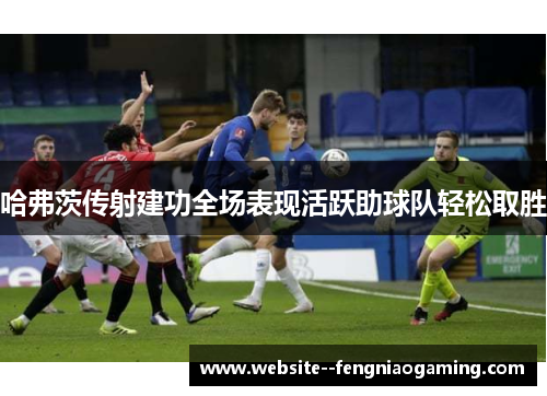 哈弗茨传射建功全场表现活跃助球队轻松取胜