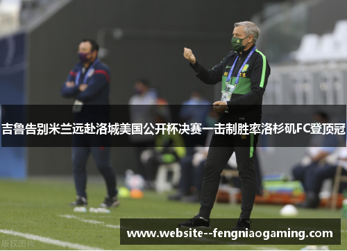 吉鲁告别米兰远赴洛城美国公开杯决赛一击制胜率洛杉矶FC登顶冠