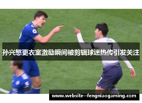 孙兴慜更衣室激励瞬间被剪辑球迷热传引发关注