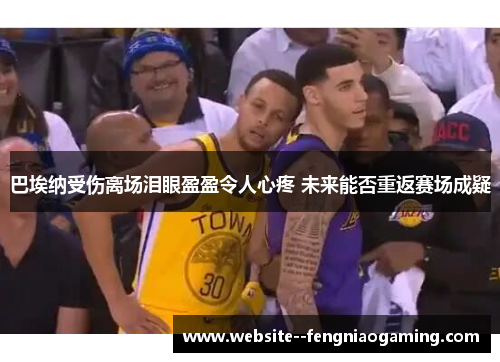 巴埃纳受伤离场泪眼盈盈令人心疼 未来能否重返赛场成疑