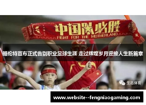 略伦特宣布正式告别职业足球生涯 走过辉煌岁月迎接人生新篇章