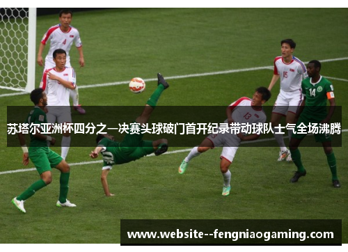苏塔尔亚洲杯四分之一决赛头球破门首开纪录带动球队士气全场沸腾