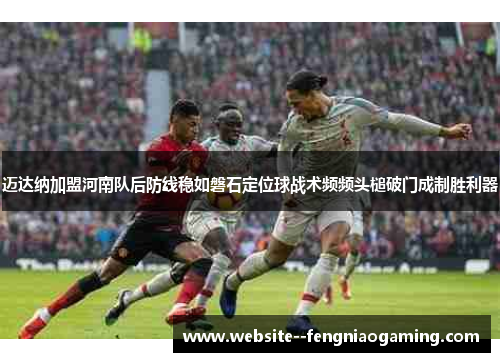 迈达纳加盟河南队后防线稳如磐石定位球战术频频头槌破门成制胜利器 迈达纳加盟河南队后防线稳如磐石定位球战术频频头槌破门成制胜利器