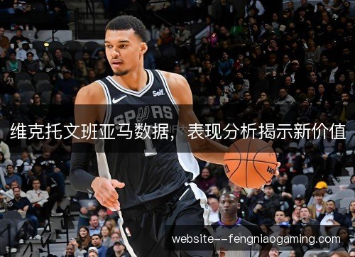 维克托文班亚马数据,表现分析揭示新价值 维克托文班亚马数据,表现分析揭示新价值